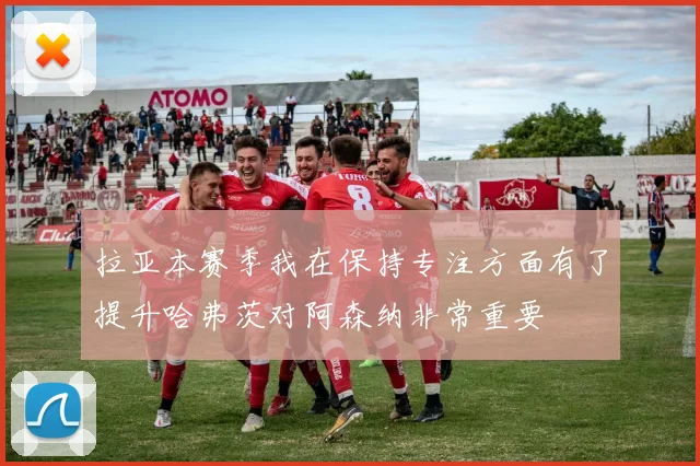 拉亚本赛季我在保持专注方面有了提升哈弗茨对阿森纳非常重要