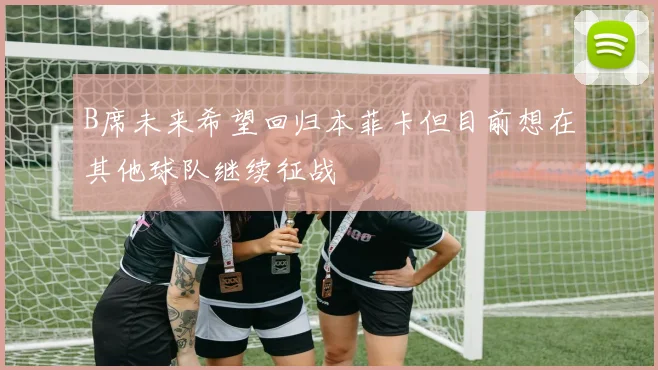 B席未来希望回归本菲卡但目前想在其他球队继续征战