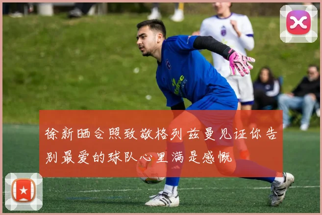徐新晒合照致敬格列兹曼见证你告别最爱的球队心里满是感慨