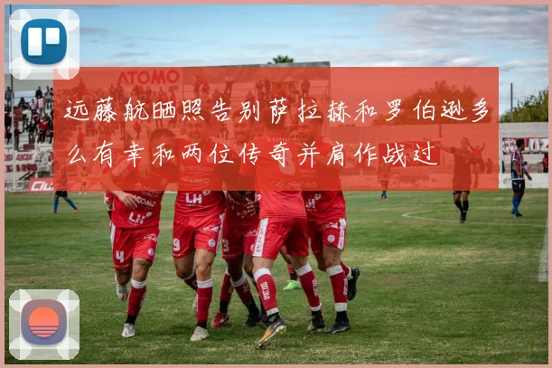 远藤航晒照告别萨拉赫和罗伯逊多么有幸和两位传奇并肩作战过