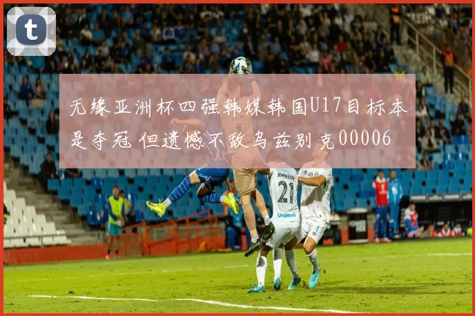 无缘亚洲杯四强韩媒韩国U17目标本是夺冠 但遗憾不敌乌兹别克0000644