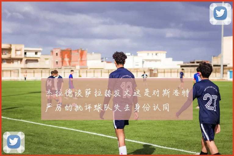 杰拉德谈萨拉赫发文这是对斯洛特严厉的批评球队失去身份认同