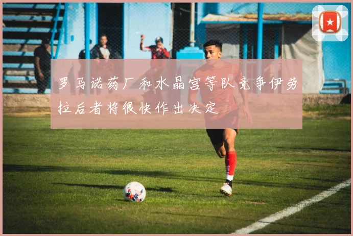 罗马诺药厂和水晶宫等队竞争伊劳拉后者将很快作出决定
