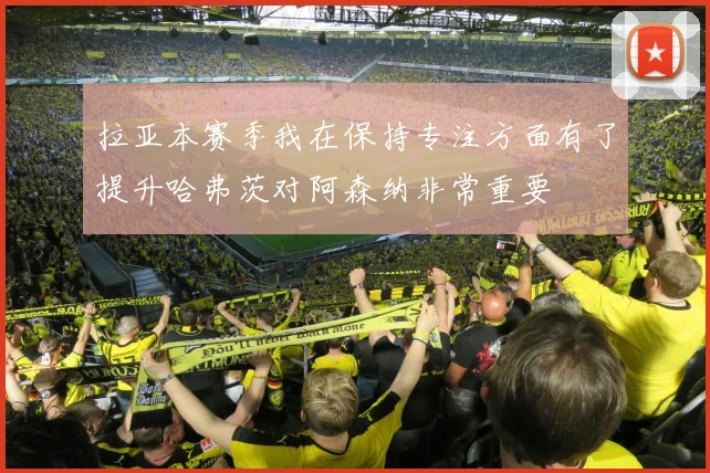 拉亚本赛季我在保持专注方面有了提升哈弗茨对阿森纳非常重要