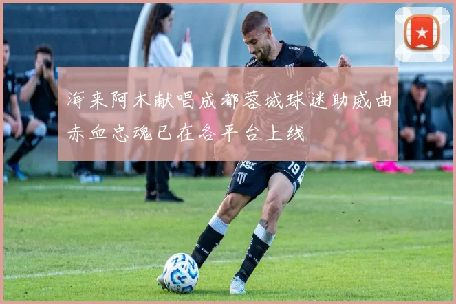 海来阿木献唱成都蓉城球迷助威曲赤血忠魂已在各平台上线